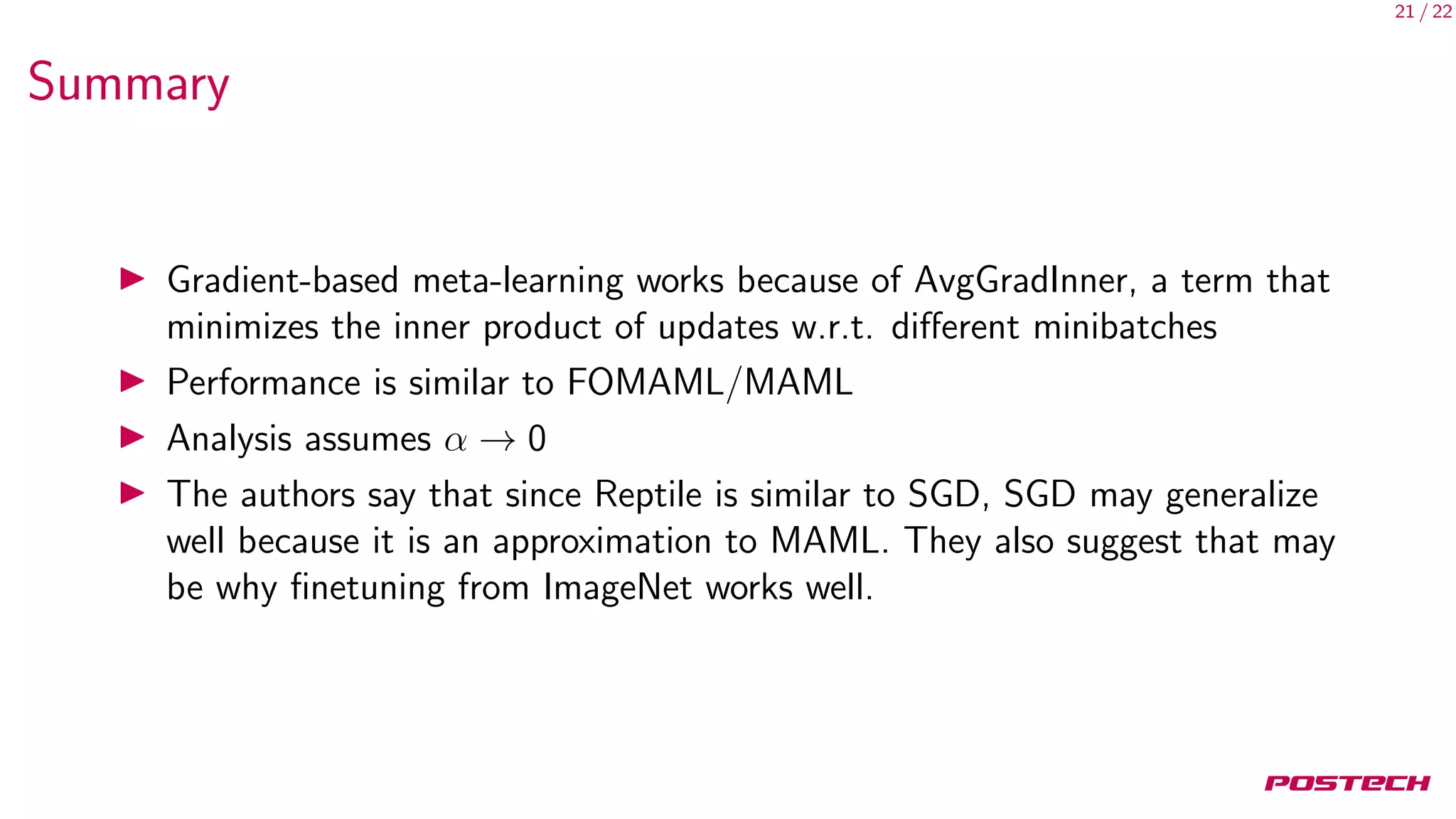 21 / 22
Summary
Gradient-based meta-learning works because of AvgGradInner, a term that
minimizes the inner product of updates w.r.t. diﬀerent minibatches
Performance is similar to FOMAML/MAML
Analysis assumes α → 0
The authors say that since Reptile is similar to SGD, SGD may generalize
well because it is an approximation to MAML. They also suggest that may
be why ﬁnetuning from ImageNet works well.
 