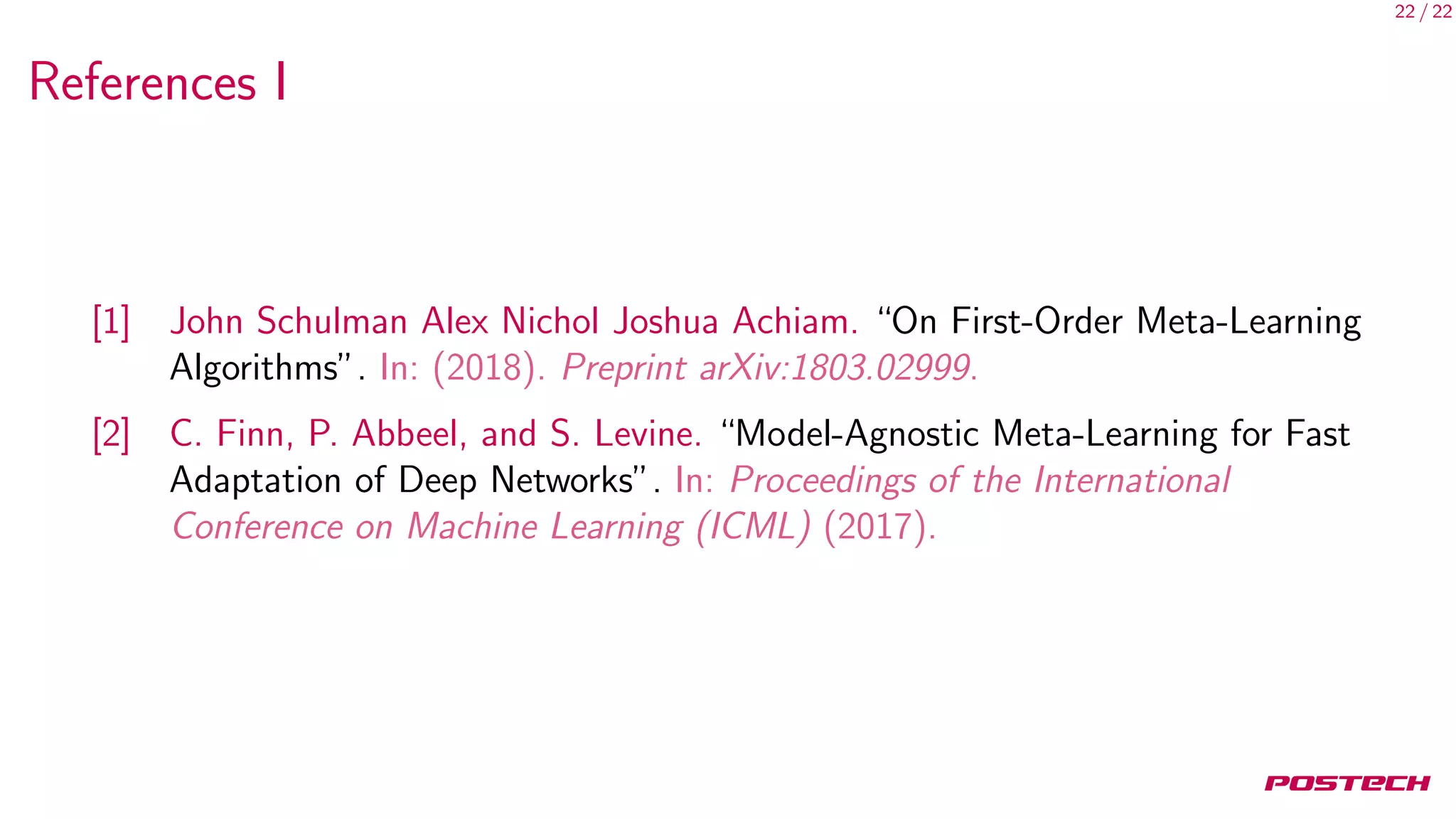 22 / 22
References I
[1] John Schulman Alex Nichol Joshua Achiam. “On First-Order Meta-Learning
Algorithms”. In: (2018). Preprint arXiv:1803.02999.
[2] C. Finn, P. Abbeel, and S. Levine. “Model-Agnostic Meta-Learning for Fast
Adaptation of Deep Networks”. In: Proceedings of the International
Conference on Machine Learning (ICML) (2017).
 