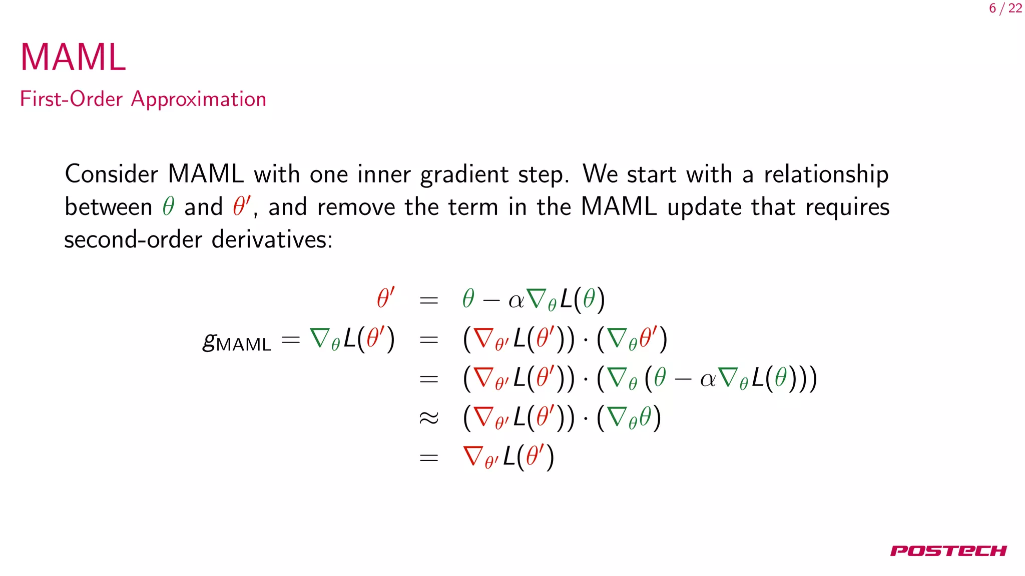 6 / 22
MAML
First-Order Approximation
Consider MAML with one inner gradient step. We start with a relationship
between θ and θ , and remove the term in the MAML update that requires
second-order derivatives:
θ = θ − α θL(θ)
gMAML = θL(θ ) = ( θ L(θ )) · ( θθ )
= ( θ L(θ )) · ( θ (θ − α θL(θ)))
≈ ( θ L(θ )) · ( θθ)
= θ L(θ )
 