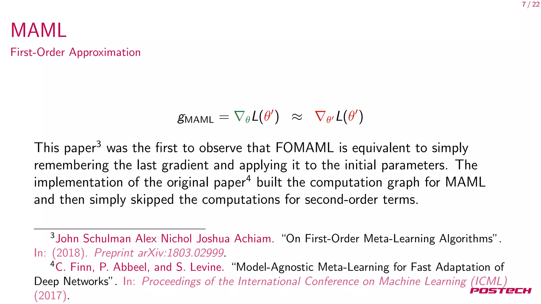 7 / 22
MAML
First-Order Approximation
gMAML = θL(θ ) ≈ θ L(θ )
This paper3
was the ﬁrst to observe that FOMAML is equivalent to simply
remembering the last gradient and applying it to the initial parameters. The
implementation of the original paper4
built the computation graph for MAML
and then simply skipped the computations for second-order terms.
3
John Schulman Alex Nichol Joshua Achiam. “On First-Order Meta-Learning Algorithms”.
In: (2018). Preprint arXiv:1803.02999.
4
C. Finn, P. Abbeel, and S. Levine. “Model-Agnostic Meta-Learning for Fast Adaptation of
Deep Networks”. In: Proceedings of the International Conference on Machine Learning (ICML)
(2017).
 