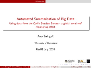 IntRoduction
Automated Summarisation of Big Data
Using data from the Catlin Seaview Survey - a global coral reef
monitoring eﬀort
Amy StringeR
1University of Queensland
UseR! July 2018
Amy StringeR (Global Change Institute) Automated Summarisation of Big Data UseR! July 2018 1 / 35
 