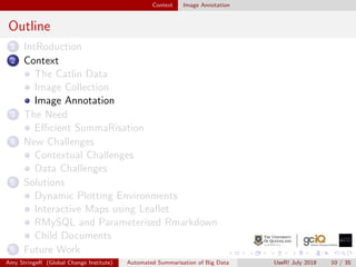 Context Image Annotation
Outline
1 IntRoduction
2 Context
The Catlin Data
Image Collection
Image Annotation
3 The Need
Eﬃcient SummaRisation
4 New Challenges
Contextual Challenges
Data Challenges
5 Solutions
Dynamic Plotting Environments
Interactive Maps using Leaﬂet
RMySQL and Parameterised Rmarkdown
Child Documents
6 Future Work
Amy StringeR (Global Change Institute) Automated Summarisation of Big Data UseR! July 2018 10 / 35
 