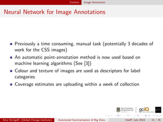 Context Image Annotation
Neural Network for Image Annotations
Previously a time consuming, manual task (potentially 3 decades of
work for the CSS images)
An automatic point-annotation method is now used based on
machine learning algorithms (See [3])
Colour and texture of images are used as descriptors for label
categories
Coverage estimates are uploading within a week of collection
Amy StringeR (Global Change Institute) Automated Summarisation of Big Data UseR! July 2018 11 / 35
 