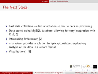 The Need Eﬃcient SummaRisation
The Next Stage
Fast data collection → fast annotation → bottle neck in processing
Data stored using MySQL database, allowing for easy integration with
R [6, 5]
Introducing Rmarkdown [2]
rmarkdown provides a solution for quick/consistent exploratory
analysis of the data in a report format
Visualisations! [8]
Amy StringeR (Global Change Institute) Automated Summarisation of Big Data UseR! July 2018 14 / 35
 