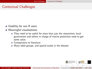 New Challenges Contextual Challenges
Contextual Challenges
Usability for non R users
Meaningful visualisations
They need to be useful for more than just the researchers; local
government and others in charge of marine protection need to get
some value
Comparisons to literature
Many label groups, and spatial scales in the dataset
Amy StringeR (Global Change Institute) Automated Summarisation of Big Data UseR! July 2018 16 / 35
 