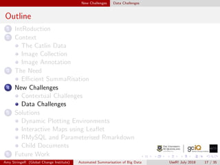 New Challenges Data Challenges
Outline
1 IntRoduction
2 Context
The Catlin Data
Image Collection
Image Annotation
3 The Need
Eﬃcient SummaRisation
4 New Challenges
Contextual Challenges
Data Challenges
5 Solutions
Dynamic Plotting Environments
Interactive Maps using Leaﬂet
RMySQL and Parameterised Rmarkdown
Child Documents
6 Future Work
Amy StringeR (Global Change Institute) Automated Summarisation of Big Data UseR! July 2018 17 / 35
 