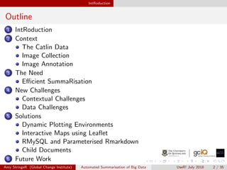 IntRoduction
Outline
1 IntRoduction
2 Context
The Catlin Data
Image Collection
Image Annotation
3 The Need
Eﬃcient SummaRisation
4 New Challenges
Contextual Challenges
Data Challenges
5 Solutions
Dynamic Plotting Environments
Interactive Maps using Leaﬂet
RMySQL and Parameterised Rmarkdown
Child Documents
6 Future Work
Amy StringeR (Global Change Institute) Automated Summarisation of Big Data UseR! July 2018 2 / 35
 