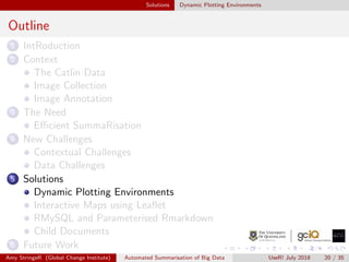 Solutions Dynamic Plotting Environments
Outline
1 IntRoduction
2 Context
The Catlin Data
Image Collection
Image Annotation
3 The Need
Eﬃcient SummaRisation
4 New Challenges
Contextual Challenges
Data Challenges
5 Solutions
Dynamic Plotting Environments
Interactive Maps using Leaﬂet
RMySQL and Parameterised Rmarkdown
Child Documents
6 Future Work
Amy StringeR (Global Change Institute) Automated Summarisation of Big Data UseR! July 2018 20 / 35
 