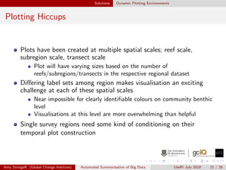 Solutions Dynamic Plotting Environments
Plotting Hiccups
Plots have been created at multiple spatial scales; reef scale,
subregion scale, transect scale
Plot will have varying sizes based on the number of
reefs/subregions/transects in the respective regional dataset
Diﬀering label sets among region makes visualisation an exciting
challenge at each of these spatial scales
Near impossible for clearly identiﬁable colours on community benthic
level
Visualisations at this level are more overwhelming than helpful
Single survey regions need some kind of conditioning on their
temporal plot construction
Amy StringeR (Global Change Institute) Automated Summarisation of Big Data UseR! July 2018 21 / 35
 