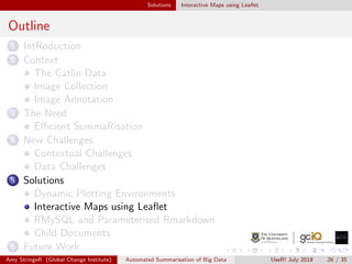 Solutions Interactive Maps using Leaﬂet
Outline
1 IntRoduction
2 Context
The Catlin Data
Image Collection
Image Annotation
3 The Need
Eﬃcient SummaRisation
4 New Challenges
Contextual Challenges
Data Challenges
5 Solutions
Dynamic Plotting Environments
Interactive Maps using Leaﬂet
RMySQL and Parameterised Rmarkdown
Child Documents
6 Future Work
Amy StringeR (Global Change Institute) Automated Summarisation of Big Data UseR! July 2018 26 / 35
 
