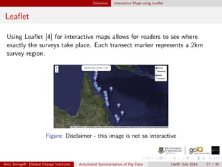 Solutions Interactive Maps using Leaﬂet
Leaﬂet
Using Leaﬂet [4] for interactive maps allows for readers to see where
exactly the surveys take place. Each transect marker represents a 2km
survey region.
Figure: Disclaimer - this image is not so interactive
Amy StringeR (Global Change Institute) Automated Summarisation of Big Data UseR! July 2018 27 / 35
 