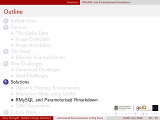Solutions RMySQL and Parameterised Rmarkdown
Outline
1 IntRoduction
2 Context
The Catlin Data
Image Collection
Image Annotation
3 The Need
Eﬃcient SummaRisation
4 New Challenges
Contextual Challenges
Data Challenges
5 Solutions
Dynamic Plotting Environments
Interactive Maps using Leaﬂet
RMySQL and Parameterised Rmarkdown
Child Documents
6 Future Work
Amy StringeR (Global Change Institute) Automated Summarisation of Big Data UseR! July 2018 28 / 35
 