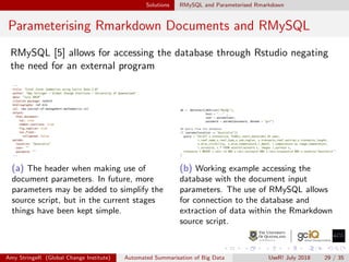 Solutions RMySQL and Parameterised Rmarkdown
Parameterising Rmarkdown Documents and RMySQL
RMySQL [5] allows for accessing the database through Rstudio negating
the need for an external program
(a) The header when making use of
document parameters. In future, more
parameters may be added to simplify the
source script, but in the current stages
things have been kept simple.
(b) Working example accessing the
database with the document input
parameters. The use of RMySQL allows
for connection to the database and
extraction of data within the Rmarkdown
source script.
Amy StringeR (Global Change Institute) Automated Summarisation of Big Data UseR! July 2018 29 / 35
 