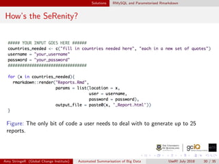 Solutions RMySQL and Parameterised Rmarkdown
How’s the SeRenity?
Figure: The only bit of code a user needs to deal with to generate up to 25
reports.
Amy StringeR (Global Change Institute) Automated Summarisation of Big Data UseR! July 2018 30 / 35
 