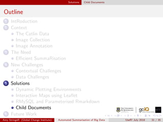 Solutions Child Documents
Outline
1 IntRoduction
2 Context
The Catlin Data
Image Collection
Image Annotation
3 The Need
Eﬃcient SummaRisation
4 New Challenges
Contextual Challenges
Data Challenges
5 Solutions
Dynamic Plotting Environments
Interactive Maps using Leaﬂet
RMySQL and Parameterised Rmarkdown
Child Documents
6 Future Work
Amy StringeR (Global Change Institute) Automated Summarisation of Big Data UseR! July 2018 31 / 35
 
