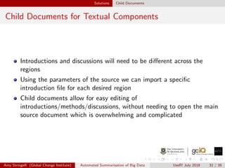 Solutions Child Documents
Child Documents for Textual Components
Introductions and discussions will need to be diﬀerent across the
regions
Using the parameters of the source we can import a speciﬁc
introduction ﬁle for each desired region
Child documents allow for easy editing of
introductions/methods/discussions, without needing to open the main
source document which is overwhelming and complicated
Amy StringeR (Global Change Institute) Automated Summarisation of Big Data UseR! July 2018 32 / 35
 