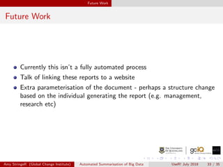 Future Work
Future Work
Currently this isn’t a fully automated process
Talk of linking these reports to a website
Extra parameterisation of the document - perhaps a structure change
based on the individual generating the report (e.g. management,
research etc)
Amy StringeR (Global Change Institute) Automated Summarisation of Big Data UseR! July 2018 33 / 35
 