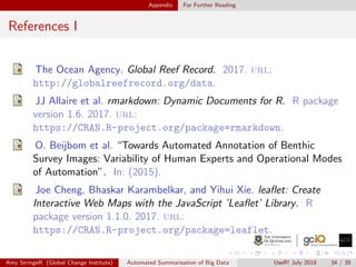 Appendix For Further Reading
References I
The Ocean Agency. Global Reef Record. 2017. url:
http://globalreefrecord.org/data.
JJ Allaire et al. rmarkdown: Dynamic Documents for R. R package
version 1.6. 2017. url:
https://CRAN.R-project.org/package=rmarkdown.
O. Beijbom et al. “Towards Automated Annotation of Benthic
Survey Images: Variability of Human Experts and Operational Modes
of Automation”. In: (2015).
Joe Cheng, Bhaskar Karambelkar, and Yihui Xie. leaﬂet: Create
Interactive Web Maps with the JavaScript ’Leaﬂet’ Library. R
package version 1.1.0. 2017. url:
https://CRAN.R-project.org/package=leaflet.
Amy StringeR (Global Change Institute) Automated Summarisation of Big Data UseR! July 2018 34 / 35
 