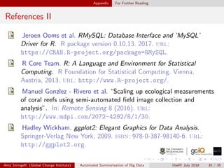Appendix For Further Reading
References II
Jeroen Ooms et al. RMySQL: Database Interface and ’MySQL’
Driver for R. R package version 0.10.13. 2017. url:
https://CRAN.R-project.org/package=RMySQL.
R Core Team. R: A Language and Environment for Statistical
Computing. R Foundation for Statistical Computing. Vienna,
Austria, 2013. url: http://www.R-project.org/.
Manuel Gonzlez - Rivero et al. “Scaling up ecological measurements
of coral reefs using semi-automated ﬁeld image collection and
analysis”. In: Remote Sensing 8 (2016). url:
http://www.mdpi.com/2072-4292/8/1/30.
Hadley Wickham. ggplot2: Elegant Graphics for Data Analysis.
Springer-Verlag New York, 2009. isbn: 978-0-387-98140-6. url:
http://ggplot2.org.
Amy StringeR (Global Change Institute) Automated Summarisation of Big Data UseR! July 2018 35 / 35
 
