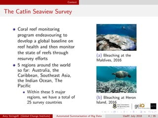 Context
The Catlin Seaview Survey
Coral reef monitoring
program endeavouring to
develop a global baseline on
reef health and then monitor
the state of reefs through
resurvey eﬀorts
5 regions around the world
so far: Australia, the
Caribbean, Southeast Asia,
the Indian Ocean, The
Paciﬁc
Within these 5 major
regions, we have a total of
25 survey countries
(a) Bleaching at the
Maldives, 2016
(b) Bleaching at Heron
Island, 2016
Amy StringeR (Global Change Institute) Automated Summarisation of Big Data UseR! July 2018 4 / 35
 