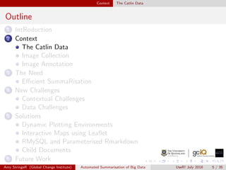 Context The Catlin Data
Outline
1 IntRoduction
2 Context
The Catlin Data
Image Collection
Image Annotation
3 The Need
Eﬃcient SummaRisation
4 New Challenges
Contextual Challenges
Data Challenges
5 Solutions
Dynamic Plotting Environments
Interactive Maps using Leaﬂet
RMySQL and Parameterised Rmarkdown
Child Documents
6 Future Work
Amy StringeR (Global Change Institute) Automated Summarisation of Big Data UseR! July 2018 5 / 35
 