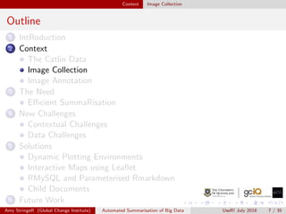 Context Image Collection
Outline
1 IntRoduction
2 Context
The Catlin Data
Image Collection
Image Annotation
3 The Need
Eﬃcient SummaRisation
4 New Challenges
Contextual Challenges
Data Challenges
5 Solutions
Dynamic Plotting Environments
Interactive Maps using Leaﬂet
RMySQL and Parameterised Rmarkdown
Child Documents
6 Future Work
Amy StringeR (Global Change Institute) Automated Summarisation of Big Data UseR! July 2018 7 / 35
 