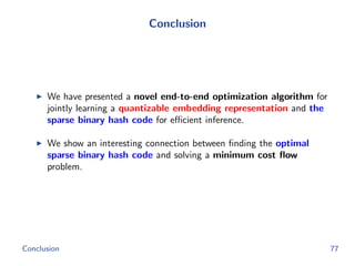 Conclusion
We have presented a novel end-to-end optimization algorithm for
jointly learning a quantizable embedding representation and the
sparse binary hash code for eﬃcient inference.
We show an interesting connection between ﬁnding the optimal
sparse binary hash code and solving a minimum cost ﬂow
problem.
Conclusion 77
 