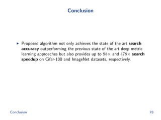 Conclusion
Proposed algorithm not only achieves the state of the art search
accuracy outperforming the previous state of the art deep metric
learning approaches but also provides up to 98× and 478× search
speedup on Cifar-100 and ImageNet datasets, respectively.
Conclusion 78
 