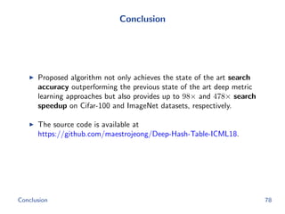Conclusion
Proposed algorithm not only achieves the state of the art search
accuracy outperforming the previous state of the art deep metric
learning approaches but also provides up to 98× and 478× search
speedup on Cifar-100 and ImageNet datasets, respectively.
The source code is available at
https://github.com/maestrojeong/Deep-Hash-Table-ICML18.
Conclusion 78
 