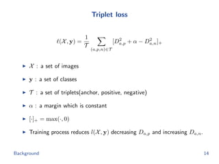 Triplet loss
(X, y) =
1
T
(a,p,n)∈T
[D2
a,p + α − D2
a,n]+
X : a set of images
y : a set of classes
T : a set of triplets(anchor, positive, negative)
α : a margin which is constant
[·]+ = max(·, 0)
Training process reduces l(X, y) decreasing Da,p and increasing Da,n.
Background 14
 