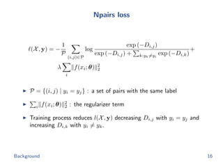 Npairs loss
(X, y) = −
1
P
(i,j)∈P
log
exp (−Di,j)
exp (−Di,j) + k:yk=yi
exp (−Di,k)
+
λ
i
f(xi; θ) 2
2
P = {(i, j) | yi = yj} : a set of pairs with the same label
i f(xi; θ) 2
2 : the regularizer term
Training process reduces l(X, y) decreasing Di,j with yi = yj and
increasing Di,k with yi = yk.
Background 16
 