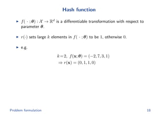 Hash function
f( · ; θ) : X → Rd
is a diﬀerentiable transformation with respect to
parameter θ.
r(·) sets large k elements in f( · ; θ) to be 1, otherwise 0.
e.g.
k=2, f(x; θ) = (−2, 7, 3, 1)
⇒ r(x) = (0, 1, 1, 0)
Problem formulation 18
 