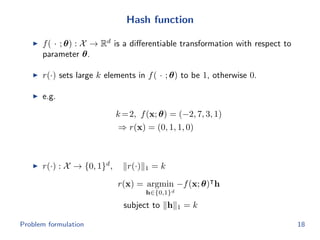 Hash function
f( · ; θ) : X → Rd
is a diﬀerentiable transformation with respect to
parameter θ.
r(·) sets large k elements in f( · ; θ) to be 1, otherwise 0.
e.g.
k=2, f(x; θ) = (−2, 7, 3, 1)
⇒ r(x) = (0, 1, 1, 0)
r(·) : X → {0, 1}d
, r(·) 1 = k
r(x) = argmin
h∈{0,1}d
−f(x; θ) h
subject to h 1 = k
Problem formulation 18
 