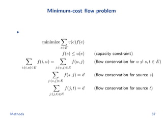 Minimum-cost ﬂow problem
minimize
e∈E
v(e)f(e)
f(e) ≤ u(e) (capacity constraint)
i:(i,u)∈E
f(i, u) =
j:(u,j)∈E
f(u, j) (ﬂow conservation for u = s, t ∈ E)
j:(s,j)∈E
f(s, j) = d (ﬂow conservation for source s)
j:(j,t)∈E
f(j, t) = d (ﬂow conservation for source t)
Methods 37
 