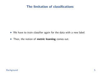 The limitation of classiﬁcations
We have to train classiﬁer again for the data with a new label.
Then, the notion of metric learning comes out.
Background 5
 