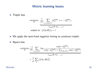 Metric learning losses
Triplet loss
minimize
θ
1
|T |
(i,j,k)∈T
[d hash
ij + α − d hash
ik ]+
triplet(θ; h1,...,n)
subject to ||f(x; θ)||2 = 1
We apply the semi-hard negative mining to construct triplet.
Npairs loss
minimize
θ
−1
|P|
(i,j)∈P
log
exp(−d hash
ij )
exp(−d hash
ij ) + k:yk=yi
exp(−d hash
ik )
npairs(θ; h1,...,n)
+
λ
m i
||f(xi; θ)||2
2
Methods 58
 