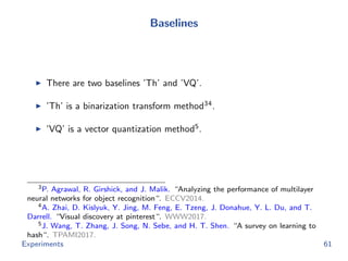 Baselines
There are two baselines ’Th’ and ’VQ’.
’Th’ is a binarization transform method34
.
’VQ’ is a vector quantization method5
.
3P. Agrawal, R. Girshick, and J. Malik. “Analyzing the performance of multilayer
neural networks for object recognition“. ECCV2014.
4A. Zhai, D. Kislyuk, Y. Jing, M. Feng, E. Tzeng, J. Donahue, Y. L. Du, and T.
Darrell. “Visual discovery at pinterest“. WWW2017.
5J. Wang, T. Zhang, J. Song, N. Sebe, and H. T. Shen. “A survey on learning to
hash“. TPAMI2017.
Experiments 61
 
