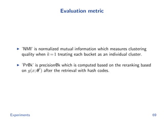 Evaluation metric
’NMI’ is normalized mutual information which measures clustering
quality when k=1 treating each bucket as an individual cluster.
’Pr@k’ is precision@k which is computed based on the reranking based
on g(x; θ ) after the retrieval with hash codes.
Experiments 69
 