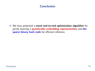 Conclusion
We have presented a novel end-to-end optimization algorithm for
jointly learning a quantizable embedding representation and the
sparse binary hash code for eﬃcient inference.
Conclusion 77
 
