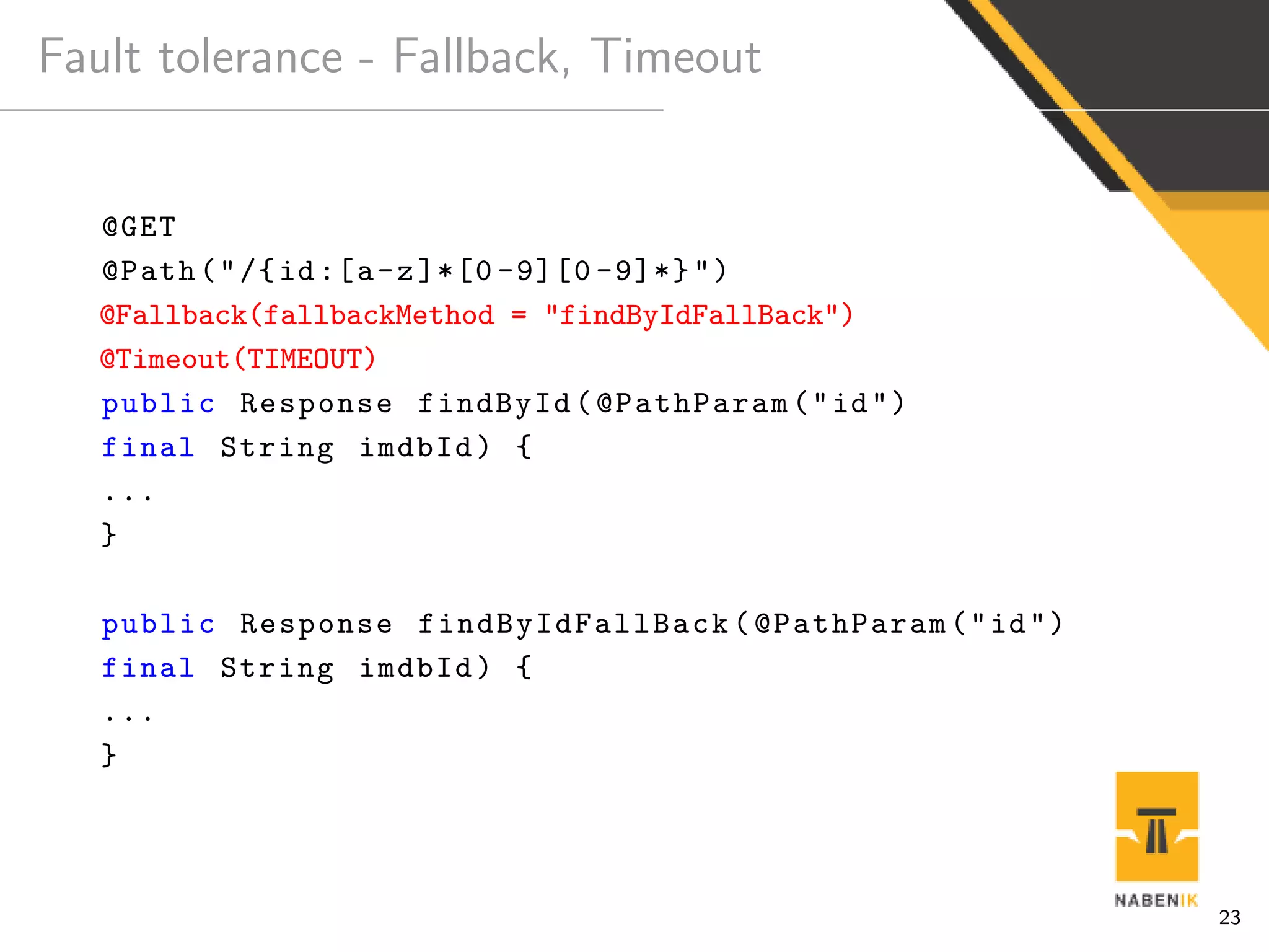 Fault tolerance - Fallback, Timeout
@GET
@Path("/{id:[a-z]*[0 -9][0 -9]*}")
@Fallback(fallbackMethod = "findByIdFallBack")
@Timeout(TIMEOUT)
public Response findById(@PathParam("id")
final String imdbId) {
...
}
public Response findByIdFallBack (@PathParam("id")
final String imdbId) {
...
}
23
 