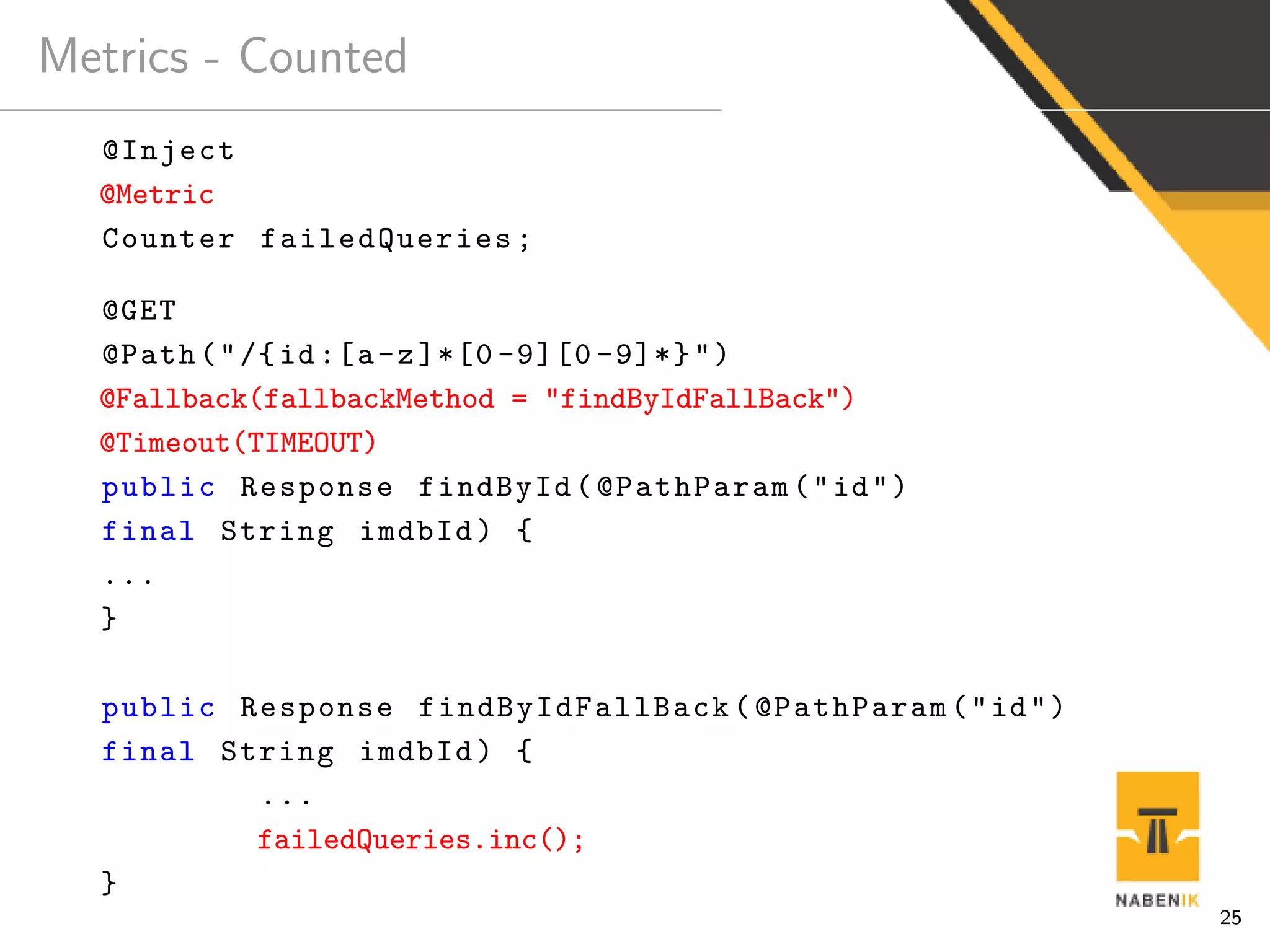 Metrics - Counted
@Inject
@Metric
Counter failedQueries;
@GET
@Path("/{id:[a-z]*[0 -9][0 -9]*}")
@Fallback(fallbackMethod = "findByIdFallBack")
@Timeout(TIMEOUT)
public Response findById(@PathParam("id")
final String imdbId) {
...
}
public Response findByIdFallBack (@PathParam("id")
final String imdbId) {
...
failedQueries.inc();
}
25
 