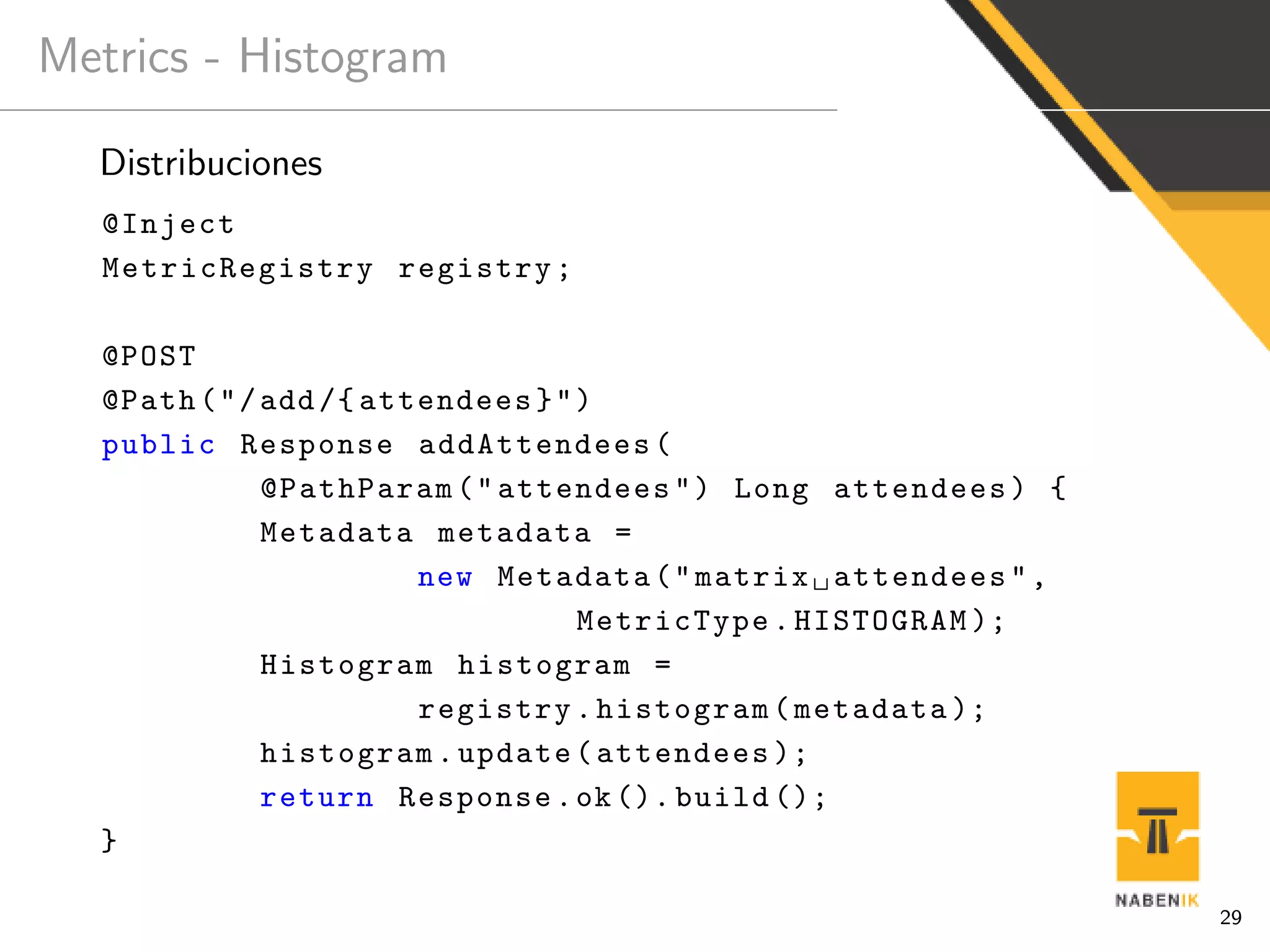 Metrics - Histogram
Distribuciones
@Inject
MetricRegistry registry;
@POST
@Path("/add/{ attendees}")
public Response addAttendees(
@PathParam("attendees") Long attendees) {
Metadata metadata =
new Metadata("matrix attendees",
MetricType.HISTOGRAM );
Histogram histogram =
registry.histogram(metadata );
histogram.update(attendees );
return Response.ok(). build ();
}
29
 