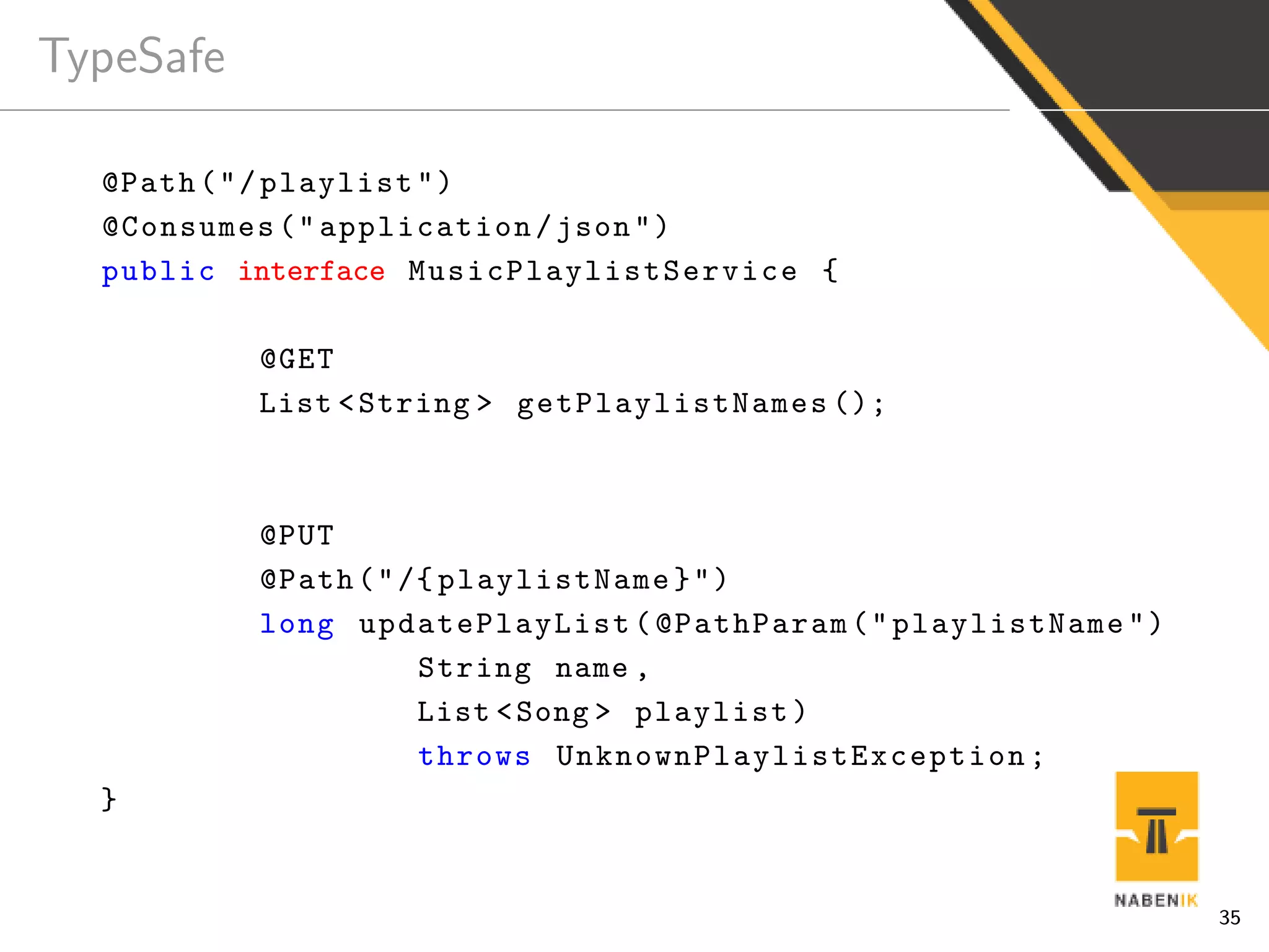 TypeSafe
@Path("/playlist")
@Consumes("application/json")
public interface MusicPlaylistService {
@GET
List <String > getPlaylistNames ();
@PUT
@Path("/{ playlistName}")
long updatePlayList(@PathParam("playlistName")
String name ,
List <Song > playlist)
throws UnknownPlaylistException ;
}
35
 