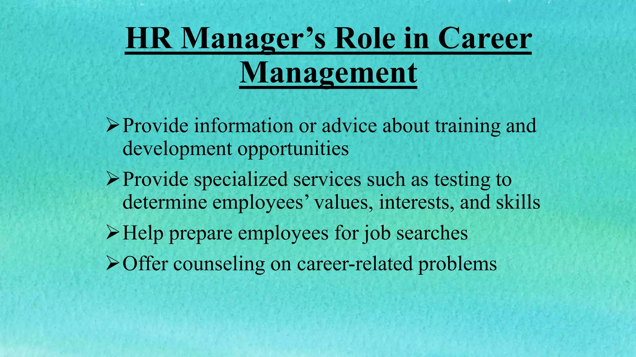 HR Manager’s Role in Career
Management
Provide information or advice about training and
development opportunities
Provide specialized services such as testing to
determine employees’ values, interests, and skills
Help prepare employees for job searches
Offer counseling on career-related problems
 