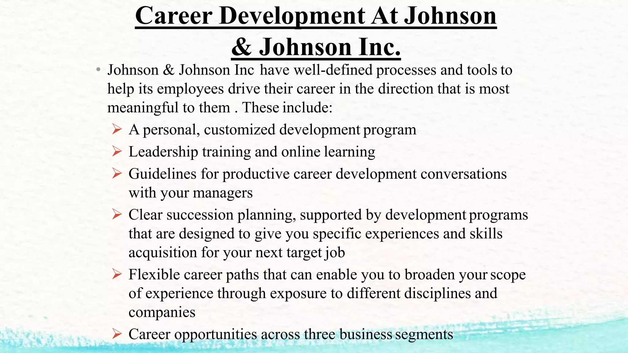 • Johnson & Johnson Inc have well-defined processes and tools to
help its employees drive their career in the direction that is most
meaningful to them . These include:
 A personal, customized development program
 Leadership training and online learning
 Guidelines for productive career development conversations
with your managers
 Clear succession planning, supported by development programs
that are designed to give you specific experiences and skills
acquisition for your next target job
 Flexible career paths that can enable you to broaden your scope
of experience through exposure to different disciplines and
companies
 Career opportunities across three business segments
Career Development At Johnson
& Johnson Inc.
 