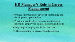 HR Manager’s Role in Career
Management
Provide information or advice about training and
development opportunities
Provide specialized services such as testing to
determine employees’ values, interests, and skills
Help prepare employees for job searches
Offer counseling on career-related problems
 