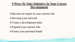 5 Ways To Take Initiative In Your Career
Development
Become an expert in your current role
Develop your network.
Create a development plan.
Expand your current role.
Foster your personal brand
 