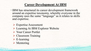 • IBM has structured its career development framework
around an expertise taxonomy, whereby everyone in the
company uses the same “language” as it relates to skills
and expertise.
 Expertise Assessment
 Learning At IBM Explorer Website
 Your Career Portlet
 Classroom Training
 E-learning
 Mentoring
Career Development At IBM
 