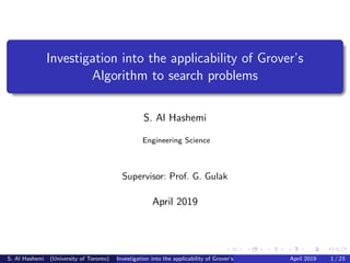 Investigation into the applicability of Grover’s
Algorithm to search problems
S. Al Hashemi
Engineering Science
Supervisor: Prof. G. Gulak
April 2019
S. Al Hashemi (University of Toronto) Investigation into the applicability of Grover’s Algorithm to search problemsApril 2019 1 / 23
 