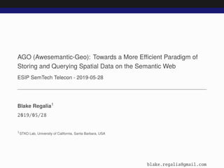 AGO (Awesemantic-Geo): Towards a More Eﬃcient Paradigm of
Storing and Querying Spatial Data on the Semantic Web
ESIP SemTech Telecon - 2019-05-28
Blake Regalia1
2019/05/28
1STKO Lab, University of California, Santa Barbara, USA
blake.regalia@gmail.com
 